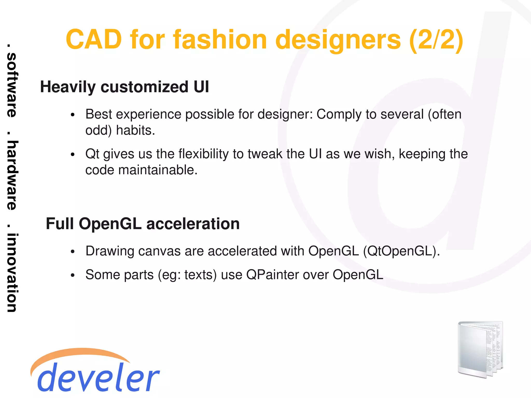 CAD for fashion designers (2/2)
Heavily customized UI
    ●   Best experience possible for designer: Comply to several (often
        odd) habits.
    ●   Qt gives us the flexibility to tweak the UI as we wish, keeping the
        code maintainable.



Full OpenGL acceleration
    ●   Drawing canvas are accelerated with OpenGL (QtOpenGL).
    ●   Some parts (eg: texts) use QPainter over OpenGL
 
 