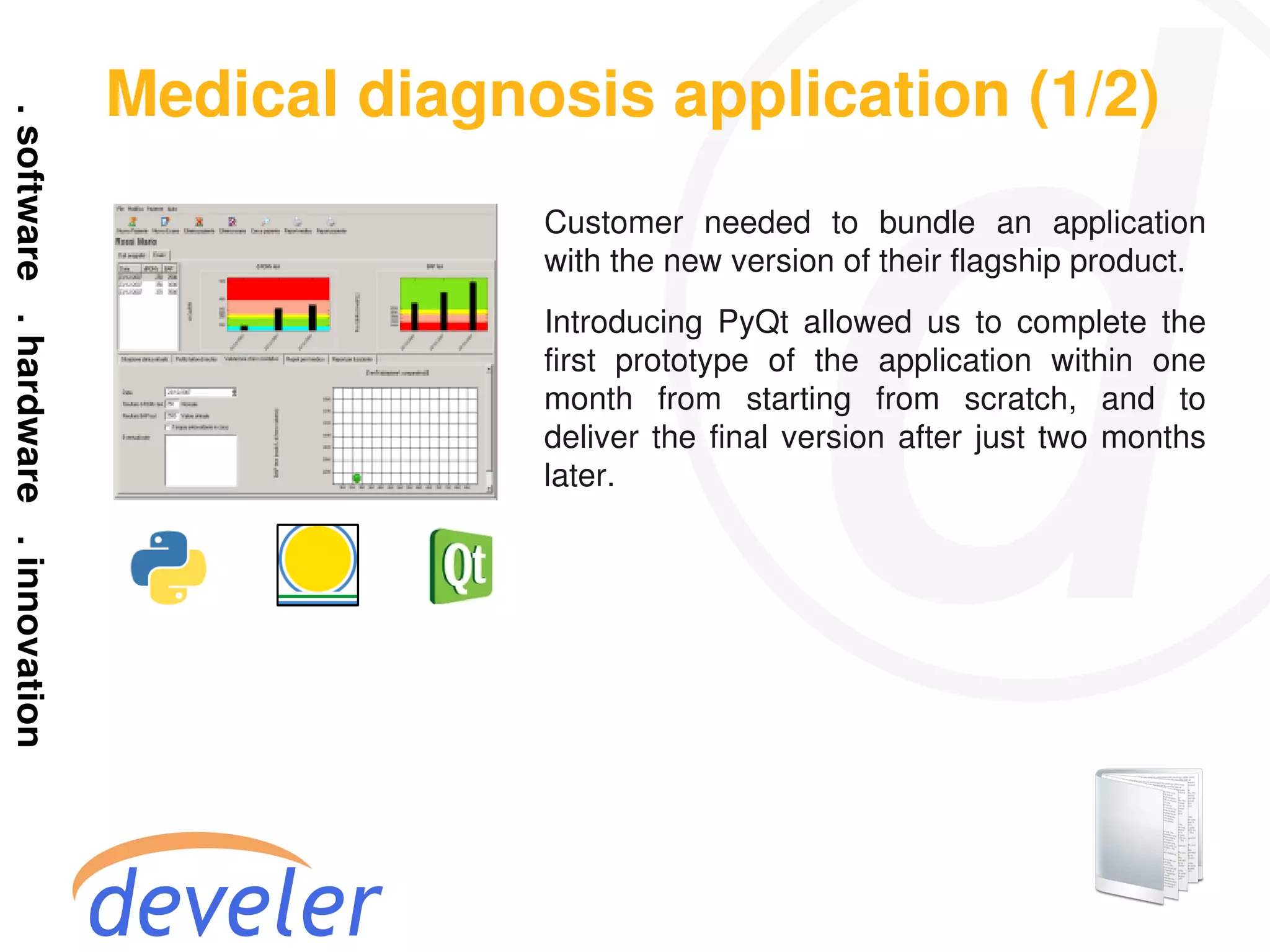 Medical diagnosis application (1/2)
              Customer needed to bundle an application
              with the new version of their flagship product.
              Introducing PyQt allowed us to complete the
              first prototype of the application within one
              month from starting from scratch, and to
              deliver the final version after just two months
              later.
 