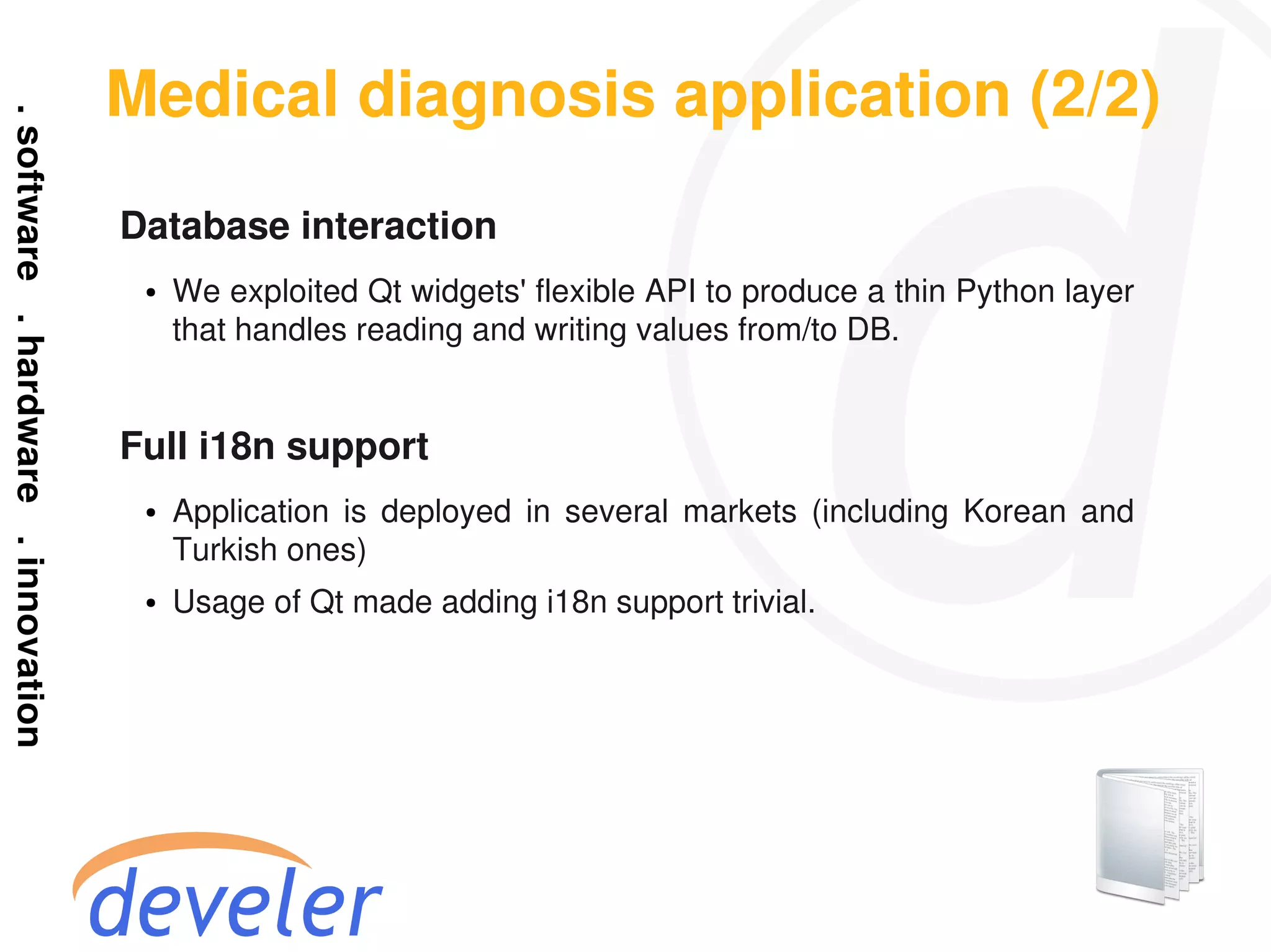 Medical diagnosis application (2/2)
Database interaction
 ●   We exploited Qt widgets' flexible API to produce a thin Python layer
     that handles reading and writing values from/to DB.


Full i18n support
 ●   Application is deployed in several markets (including Korean and
     Turkish ones)
 ●   Usage of Qt made adding i18n support trivial.
 