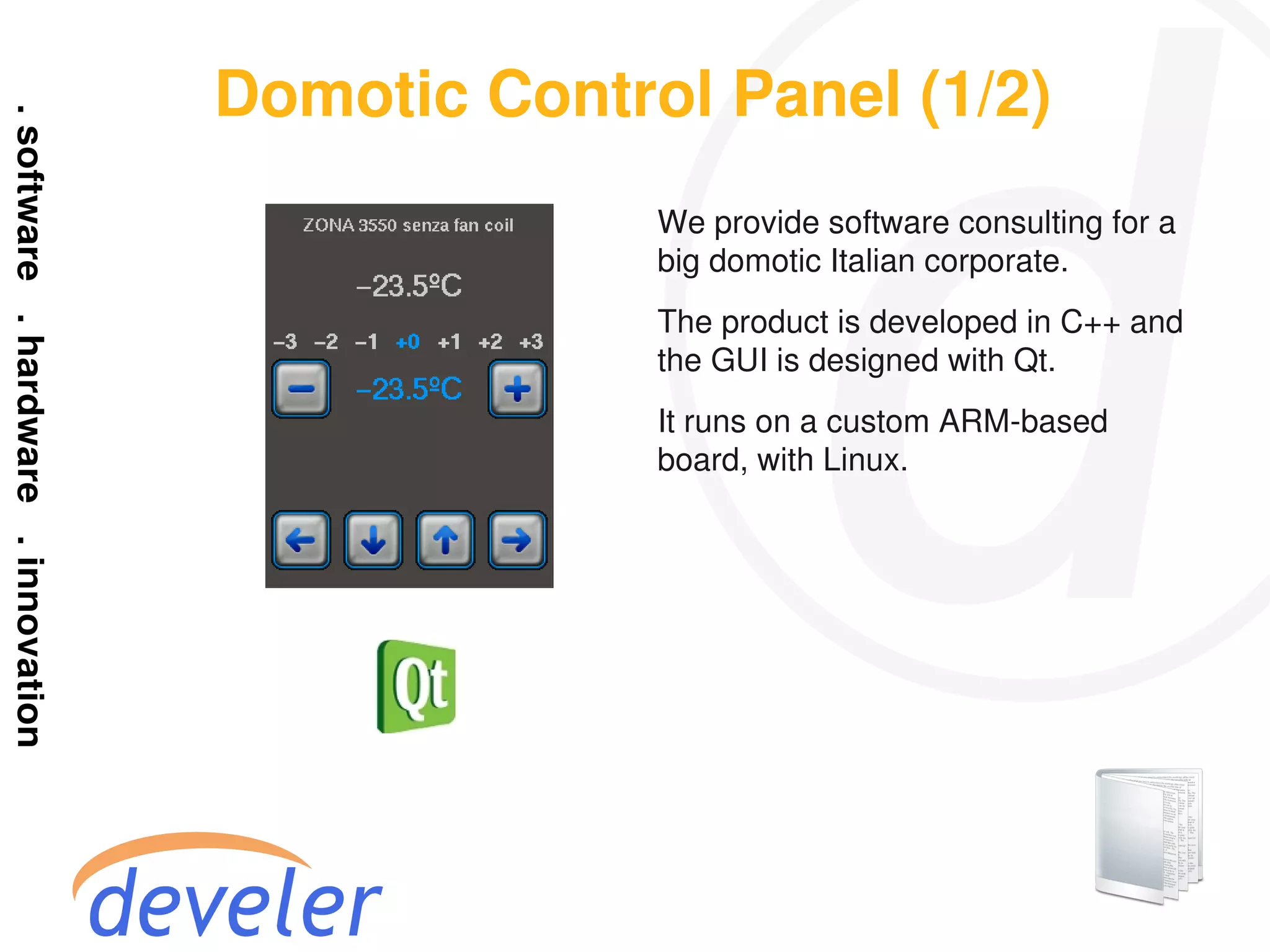 Domotic Control Panel (1/2)
              We provide software consulting for a
              big domotic Italian corporate.
              The product is developed in C++ and
              the GUI is designed with Qt.
              It runs on a custom ARM-based
              board, with Linux.
 