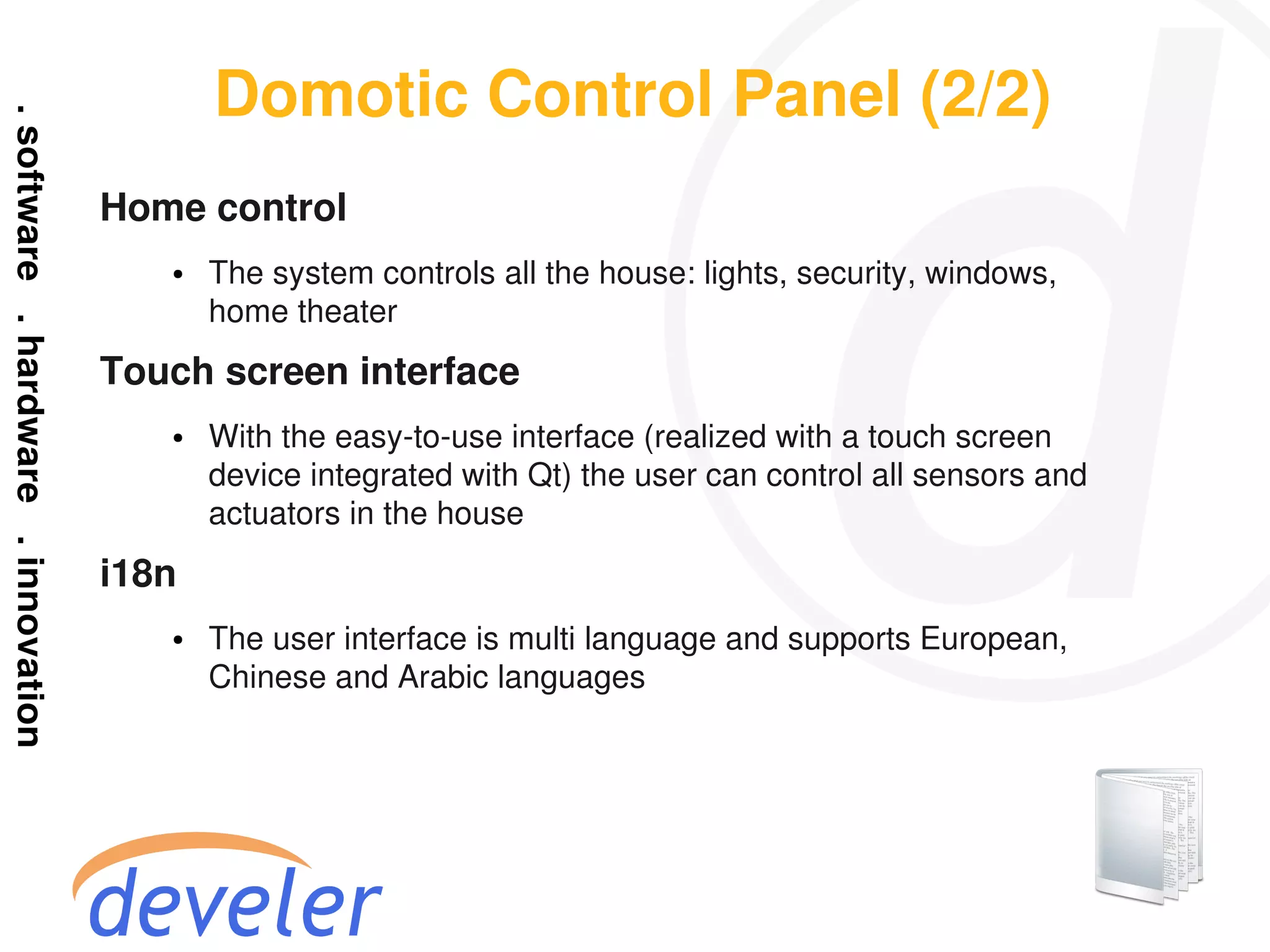 Domotic Control Panel (2/2)
Home control
   ●   The system controls all the house: lights, security, windows,
       home theater
Touch screen interface
   ●   With the easy-to-use interface (realized with a touch screen
       device integrated with Qt) the user can control all sensors and
       actuators in the house
i18n
   ●   The user interface is multi language and supports European,
       Chinese and Arabic languages
 