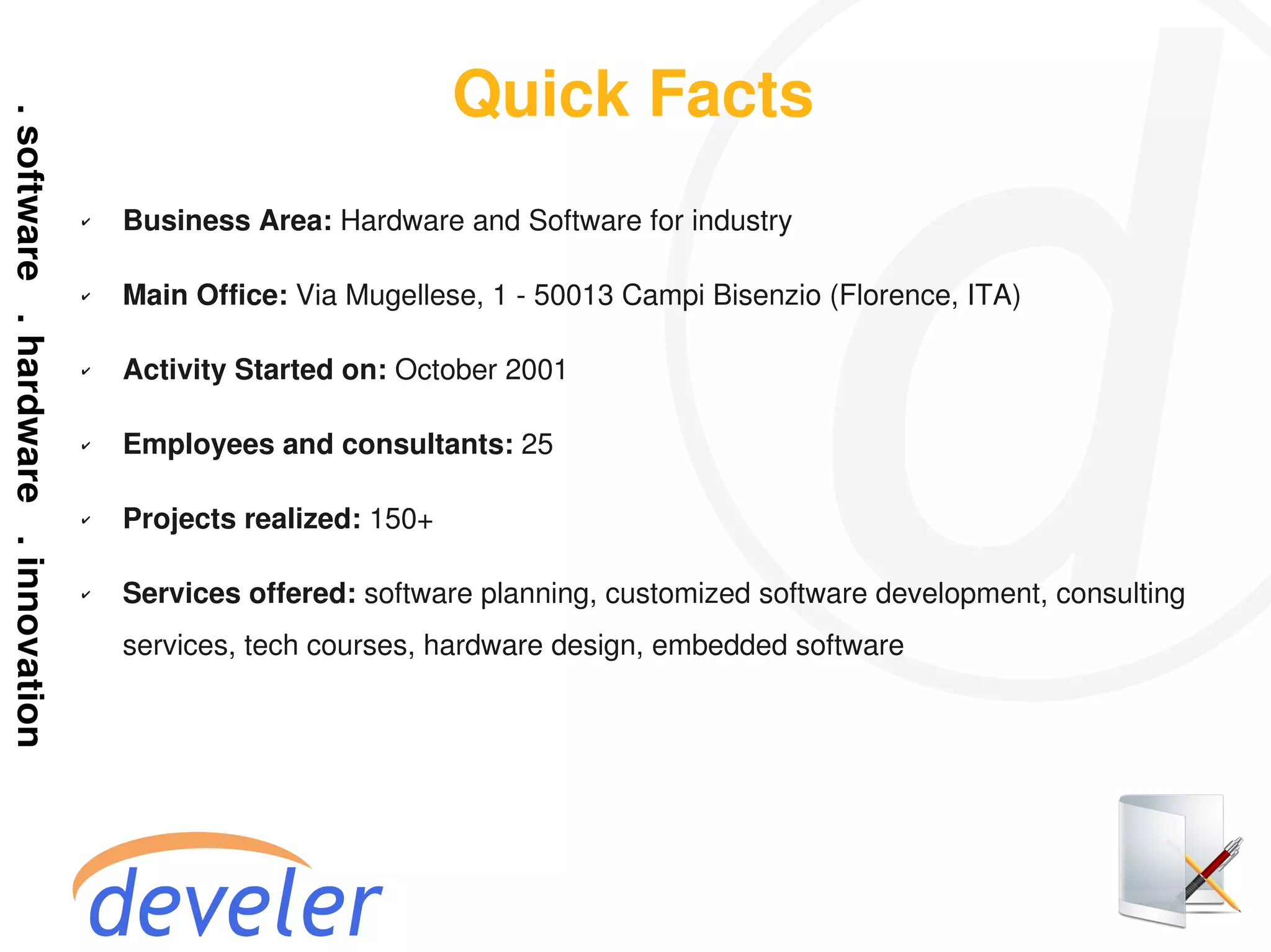 Quick Facts
✔   Business Area: Hardware and Software for industry

✔   Main Office: Via Mugellese, 1 - 50013 Campi Bisenzio (Florence, ITA)

✔   Activity Started on: October 2001

✔   Employees and consultants: 25

✔   Projects realized: 150+

✔   Services offered: software planning, customized software development, consulting
    services, tech courses, hardware design, embedded software
 