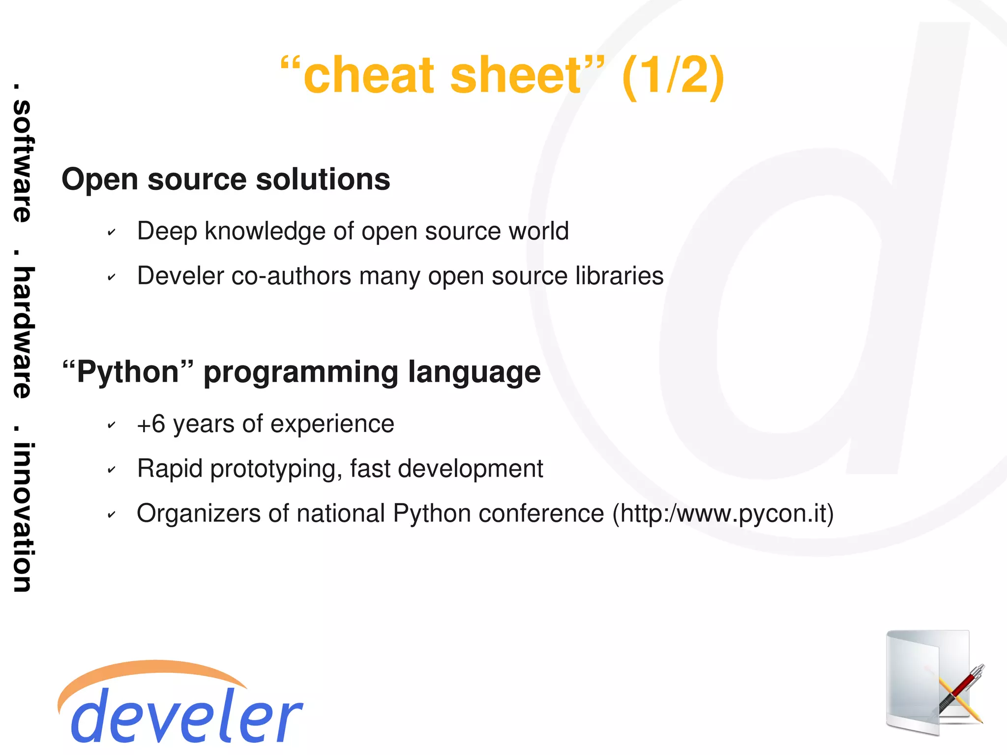 “cheat sheet” (1/2)
Open source solutions
  ✔   Deep knowledge of open source world
  ✔   Develer co-authors many open source libraries


“Python” programming language
  ✔   +6 years of experience
  ✔   Rapid prototyping, fast development
  ✔   Organizers of national Python conference (http:/www.pycon.it)
 
