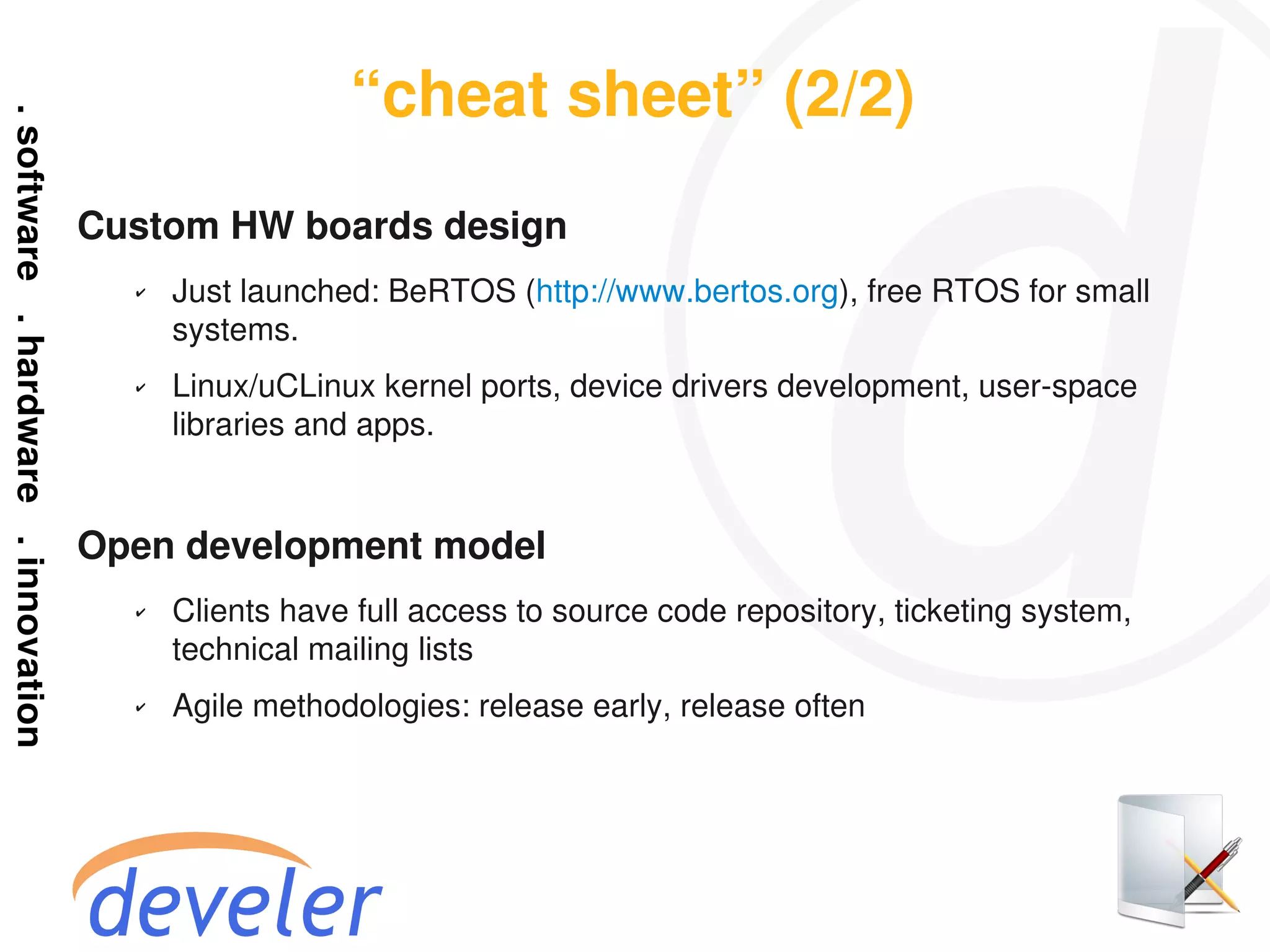 “cheat sheet” (2/2)
Custom HW boards design
  ✔   Just launched: BeRTOS (http://www.bertos.org), free RTOS for small
      systems.
  ✔   Linux/uCLinux kernel ports, device drivers development, user-space
      libraries and apps.


Open development model
  ✔   Clients have full access to source code repository, ticketing system,
      technical mailing lists
  ✔   Agile methodologies: release early, release often
 