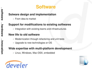 Software
Sotware design and implementation
   ✔   From idea to market

Support for modifications to existing softwares
   ✔   Integration with existing teams and infrastructures

New life to old software
   ✔   Modernization through refactoring and unit tests
   ✔   Upgrade to new technologies or OS

Wide expertise with multi-platform development
   ✔   Linux, Windows, Mac OSX, embedded
 