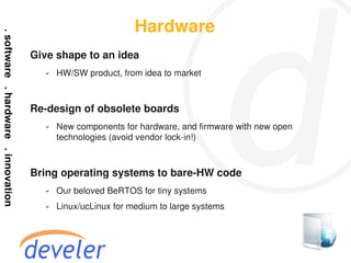 Hardware
Give shape to an idea
   ✔   HW/SW product, from idea to market



Re-design of obsolete boards
   ✔   New components for hardware, and firmware with new open
       technologies (avoid vendor lock-in!)



Bring operating systems to bare-HW code
   ✔   Our beloved BeRTOS for tiny systems
   ✔   Linux/ucLinux for medium to large systems
 