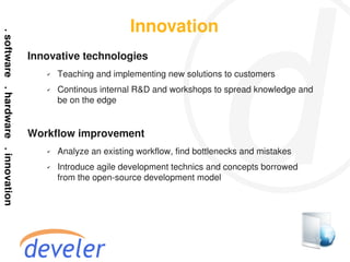 Innovation
Innovative technologies
   ✔   Teaching and implementing new solutions to customers
   ✔   Continous internal R&D and workshops to spread knowledge and
       be on the edge


Workflow improvement
   ✔   Analyze an existing workflow, find bottlenecks and mistakes
   ✔   Introduce agile development technics and concepts borrowed
       from the open-source development model
 