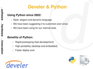 Develer & Python
Using Python since 2002:
  ✔   Style: elegant and dynamic language
  ✔   We have been suggesting it to customers ever since
  ✔   We have been using for our internal tools



Benefits of Python:
      ✔   Rapid prototyping (fast development)
      ✔   High portability (desktop and embedded)
      ✔   Faster deploy ever
 