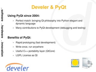 Develer & PyQt
Using PyQt since 2004:
   ✔   Perfect match: bringing Qt philosophy into Python elegant and
       dynamic language
   ✔   Many contributions to PyQt development (debugging and testing)



Benefits of PyQt:
   ✔   Rapid prototyping (fast development)
   ✔   Write once, run anywhere
   ✔   Useful C++ portability layer (QtCore)
   ✔   LGPL License as Qt
 