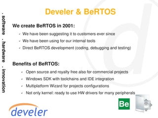 Develer & BeRTOS
We create BeRTOS in 2001:
  ✔   We have been suggesting it to customers ever since
  ✔   We have been using for our internal tools
  ✔   Direct BeRTOS development (coding, debugging and testing)



Benefits of BeRTOS:
      ✔   Open source and royalty free also for commercial projects
      ✔   Windows SDK with toolchains and IDE integration
      ✔   Multiplatform Wizard for projects configurations
      ✔   Not only kernel: ready to use HW drivers for many peripherals
 