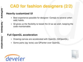 CAD for fashion designers (2/2)
Heavily customized UI
    ●   Best experience possible for designer: Comply to several (often
        odd) habits.
    ●   Qt gives us the flexibility to tweak the UI as we wish, keeping the
        code maintainable.



Full OpenGL acceleration
    ●   Drawing canvas are accelerated with OpenGL (QtOpenGL).
    ●   Some parts (eg: texts) use QPainter over OpenGL
 
 