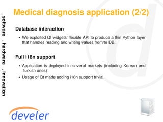 Medical diagnosis application (2/2)
Database interaction
 ●   We exploited Qt widgets' flexible API to produce a thin Python layer
     that handles reading and writing values from/to DB.


Full i18n support
 ●   Application is deployed in several markets (including Korean and
     Turkish ones)
 ●   Usage of Qt made adding i18n support trivial.
 