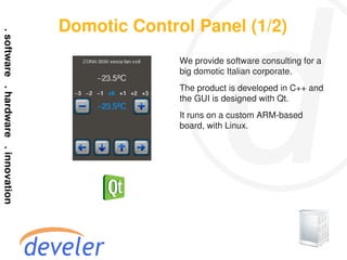 Domotic Control Panel (1/2)
              We provide software consulting for a
              big domotic Italian corporate.
              The product is developed in C++ and
              the GUI is designed with Qt.
              It runs on a custom ARM-based
              board, with Linux.
 
