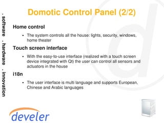 Domotic Control Panel (2/2)
Home control
   ●   The system controls all the house: lights, security, windows,
       home theater
Touch screen interface
   ●   With the easy-to-use interface (realized with a touch screen
       device integrated with Qt) the user can control all sensors and
       actuators in the house
i18n
   ●   The user interface is multi language and supports European,
       Chinese and Arabic languages
 