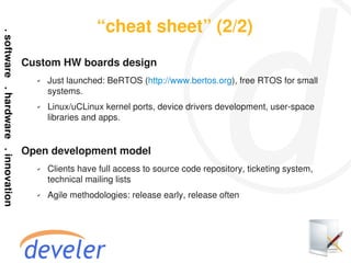 “cheat sheet” (2/2)
Custom HW boards design
  ✔   Just launched: BeRTOS (http://www.bertos.org), free RTOS for small
      systems.
  ✔   Linux/uCLinux kernel ports, device drivers development, user-space
      libraries and apps.


Open development model
  ✔   Clients have full access to source code repository, ticketing system,
      technical mailing lists
  ✔   Agile methodologies: release early, release often
 