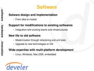 Software
Sotware design and implementation
   ✔   From idea to market

Support for modifications to existing softwares
   ✔   Integration with existing teams and infrastructures

New life to old software
   ✔   Modernization through refactoring and unit tests
   ✔   Upgrade to new technologies or OS

Wide expertise with multi-platform development
   ✔   Linux, Windows, Mac OSX, embedded
 