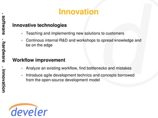 Innovation
Innovative technologies
   ✔   Teaching and implementing new solutions to customers
   ✔   Continous internal R&D and workshops to spread knowledge and
       be on the edge


Workflow improvement
   ✔   Analyze an existing workflow, find bottlenecks and mistakes
   ✔   Introduce agile development technics and concepts borrowed
       from the open-source development model
 