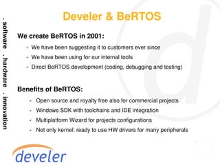 Develer & BeRTOS
We create BeRTOS in 2001:
  ✔   We have been suggesting it to customers ever since
  ✔   We have been using for our internal tools
  ✔   Direct BeRTOS development (coding, debugging and testing)



Benefits of BeRTOS:
      ✔   Open source and royalty free also for commercial projects
      ✔   Windows SDK with toolchains and IDE integration
      ✔   Multiplatform Wizard for projects configurations
      ✔   Not only kernel: ready to use HW drivers for many peripherals
 