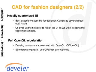 CAD for fashion designers (2/2)
Heavily customized UI
    ●   Best experience possible for designer: Comply to several (often
        odd) habits.
    ●   Qt gives us the flexibility to tweak the UI as we wish, keeping the
        code maintainable.



Full OpenGL acceleration
    ●   Drawing canvas are accelerated with OpenGL (QtOpenGL).
    ●   Some parts (eg: texts) use QPainter over OpenGL
 
 