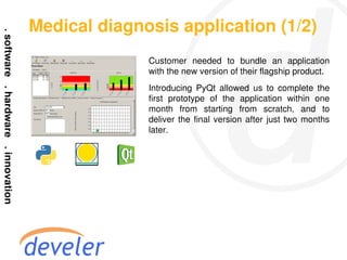 Medical diagnosis application (1/2)
              Customer needed to bundle an application
              with the new version of their flagship product.
              Introducing PyQt allowed us to complete the
              first prototype of the application within one
              month from starting from scratch, and to
              deliver the final version after just two months
              later.
 