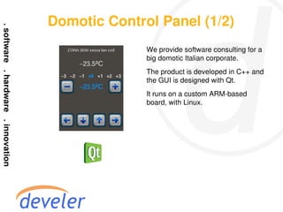 Domotic Control Panel (1/2)
              We provide software consulting for a
              big domotic Italian corporate.
              The product is developed in C++ and
              the GUI is designed with Qt.
              It runs on a custom ARM-based
              board, with Linux.
 