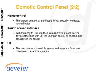 Domotic Control Panel (2/2)
Home control
   ●   The system controls all the house: lights, security, windows,
       home theater
Touch screen interface
   ●   With the easy-to-use interface (realized with a touch screen
       device integrated with Qt) the user can control all sensors and
       actuators in the house
i18n
   ●   The user interface is multi language and supports European,
       Chinese and Arabic languages
 