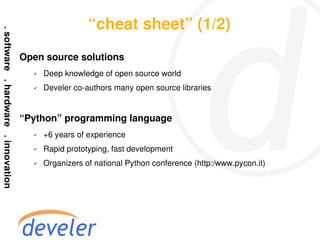 “cheat sheet” (1/2)
Open source solutions
  ✔   Deep knowledge of open source world
  ✔   Develer co-authors many open source libraries


“Python” programming language
  ✔   +6 years of experience
  ✔   Rapid prototyping, fast development
  ✔   Organizers of national Python conference (http:/www.pycon.it)
 