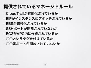 Ⓒ Classmethod, Inc.
提供されているマネージドルール
• CloudTrailが有効化されているか
• EIPがインスタンスにアタッチされているか
• EBSが暗号化されているか
• SSHポートが開放されていないか
• EC2がVPC内に作成されているか
• ○○というタグを付けているか
• ○○番ポートが開放されていないか
38
 