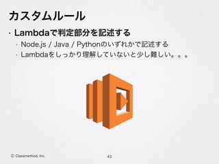 Ⓒ Classmethod, Inc.
カスタムルール
• Lambdaで判定部分を記述する
• Node.js / Java / Pythonのいずれかで記述する
• Lambdaをしっかり理解していないと少し難しい。。。
43
 