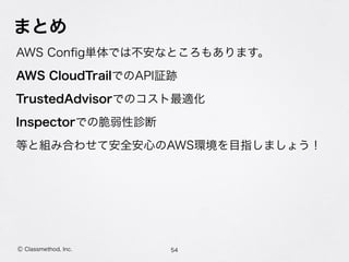 まとめ
AWS Conﬁg単体では不安なところもあります。
AWS CloudTrailでのAPI証跡
TrustedAdvisorでのコスト最適化
Inspectorでの脆弱性診断
等と組み合わせて安全安心のAWS環境を目指しましょう！
54Ⓒ Classmethod, Inc.
 