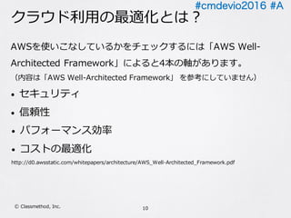 #cmdevio2016 #A
クラウド利⽤の最適化とは？
AWSを使いこなしているかをチェックするには「AWS Well-
Architected Framework」によると4本の軸があります。
（内容は「AWS Well-Architected Framework」 を参考にしていません）
• セキュリティ
• 信頼性
• パフォーマンス効率
• コストの最適化
http://d0.awsstatic.com/whitepapers/architecture/AWS_Well-Architected_Framework.pdf
10Ⓒ Classmethod, Inc.
 