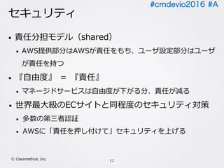 #cmdevio2016 #A
セキュリティ
• 責任分担モデル（shared）
• AWS提供部分はAWSが責任をもち、ユーザ設定部分はユーザ
が責任を持つ
• 『⾃由度』 ＝ 『責任』
• マネージドサービスは⾃由度が下がる分、責任が減る
• 世界最⼤級のECサイトと同程度のセキュリティ対策
• 多数の第三者認証
• AWSに「責任を押し付けて」セキュリティを上げる
11Ⓒ Classmethod, Inc.
 