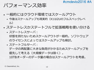 #cmdevio2016 #A
パフォーマンス効率
• ⼀般的にはクラウド環境ではスケールアウト
• 今後はスケールアップも現実的（X1は2Uのフルスペックレベ
ル）
• ステートレスかステートフルで拡張戦略を使い分ける
• ステートレスサーバ：
状態を持たないためスケールアウトが⼀般的。ソフトウェア
のライセンスによってはスケールアップも検討。
• ステートフルサーバ：
データの再配置に⼤きな負荷がかかるためスケールアップを
優先して考える（⼤規模データは除く）。
10TBオーダーのデータ量の場合はスケールアウトを考慮。
13Ⓒ Classmethod, Inc.
 