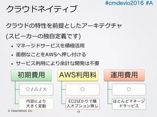 #cmdevio2016 #A
クラウドネイティブ
クラウドの特性を前提としたアーキテクチャ
(スピーカーの独⾃定義です)
• マネージドサービスを積極活⽤
• ⾯倒なことをAWSへ押し付ける
• サービス利⽤により余計な開発は不要
19Ⓒ Classmethod, Inc.
初期費⽤
○ / △ / ☓
内容により
⼤きく変動
AWS利⽤料
○
EC2は最⼩限
運⽤費⽤
○
ほとんどマネージド
サービス
 