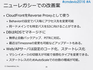 #cmdevio2016 #A
ニューレガシーでの改善案
• CloudFrontをReverse Proxyとして使う
• Behaviorの設定でパス毎にアクセス先を変更可能
• 同⼀ドメインでも特定パスをS3に向けることができる。
• DBはRDSでマネージドに
• 無停⽌⾃動バックアップ、PITRに対応。
• 最近はTimezoneの変更も可能などアップデートもある。
• Web/APサーバは設定のコード化、ステートレス化
• マシンイメージの切替えが可能で仮想化タイプを変更できる。
• ステートレスのためAutoScaleでの台数の増減が可能。
26Ⓒ Classmethod, Inc.
 