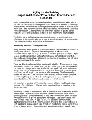 Agility Ladder Training
   Usage Guidelines for Powerladder, Sportladder and
                       Kidzladder
Agility ladders work on the principle of developing general athletic skills, which
can then be transferred to sport-specific skills. One critical element to improving
overall athletic performance is teaching the neurological system to activate more
motor units. The more muscle units a muscle is using, the more force it will have
during contraction. A stronger muscle contraction equates to greater power
output for speed and quickness, and aids in joint stability and proprioception.

The ladder works by forcing your neurological system to send recruitment
information to the muscles at a higher rate of speed, recruiting more motor units.
This will create quicker, faster, more agile athletes.

Developing a Ladder Training Program

Using a building block system of skill development is very important to success in
training with a ladder. You must work from general to advanced skill
development and from full range of motion to smaller, quicker movements. If you
keep in mind the principle of working from slow and controlled movements to
fast, explosive movements as a teaching and learning progression, you will have
a greater success with the ladder.

There are 4 basic skills used when training with a ladder. These are runs, skips,
shuffles and jumps/hops. When setting up your training program use the skills in
this order, and always come back and do the runs again. Runs are general the
skill you are trying to improve the most. Begin your training program using full
motion of runs and skips. This will help to teach the body’s muscle memory
system the basic skill. One the basic skill is learned, then the athlete can work
on improving the speed at which the skill is performed. You must always
remember to learn the skills slowly, then add speed with control.

It is important to practice all 4 basic skills because athletes need the stimulus
variation. Each skill aids in different motor recruitment and is important to the
learning process.

Breaking your workout into sets and reps is also important to maximizing athletic
development. Try not to train by whatever comes to mind, but rather have a
specific goal and a program to follow. It may take several times down and back
through the ladder to get the general skill developed. Most often we use one
time down as 1 rep, with 2-4 reps per set. For each skill a minimum of 2
repetitions is recommended. This means that for lateral drills you would need to
do 4 repetitions, because each side of the body needs to be trained using 2 reps.
Linear drills can use only 2 reps since they work the entire body equally. You
 