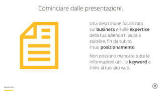 Cominciare dalle presentazioni.
Una descrizione focalizzata
sul business e sulle expertise
della tua azienda ti aiuta a
stabilire, ﬁn da subito,  
il tuo posizionamento.
Non possono mancare tutte le
informazioni utili, le keyword e
il link al tuo sito web.
 