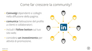 Come far crescere la community?
•Coinvolgi dipendenti e colleghi
nella diﬀusione della pagina;
•comunica l’attivazione del proﬁlo
a clienti e collaboratori;
•includi il follow botton sul tuo
sito web;
•considera un investimento per
attività di promozione.
 