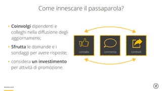 Come innescare il passaparola?
consiglia commenta condividi
•Coinvolgi dipendenti e
colleghi nella diﬀusione degli
aggiornamenti;
•Sfrutta le domande e i
sondaggi per avere risposte;
•considera un investimento
per attività di promozione.
 