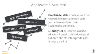 Analizzare e Misurare
aggiornamenti
comunicazione
interesse
follower
visitatori
L’analisi dei dati e delle attività del
network è importante non solo  
per deﬁnire e ottimizzare  
il calendario editoriale.
Gli analytics di Linkedin aiutano
ad avere il quadro della tipologia di
pubblico che sta interagendo con
la nostra pagina.
 
