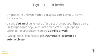 I gruppi di Linkedin
•Un gruppo, in LinkedIn è simile a qualsiasi altro creato su diversi
social media;
•ci sono due modi per entrare a far parte di un gruppo. Si può creare
un gruppo nuovo oppure entrare a far parte di un gruppo già
esistente. I gruppi possono essere aperti o privati;
•i Gruppi sono fondamentali per trasmettere leadership e
autorevolezza.
 