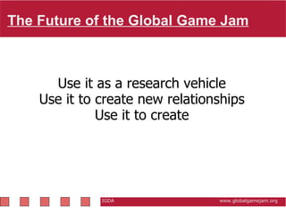 The Future of the Global Game Jam   IGDA                                                           www.globalgamejam.org Use it as a research vehicle Use it to create new relationships Use it to create 