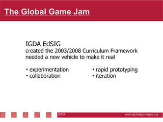 The Global Game Jam   IGDA                                                           www.globalgamejam.org IGDA EdSIG created the 2003/2008 Curriculum Framework needed a new vehicle to make it real rapid prototyping iteration experimentation collaboration 