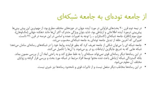 ‫ای‬‫شبکه‬ ‫جامعه‬ ‫به‬ ‫ای‬‫توده‬ ‫جامعه‬ ‫از‬
•‫قرن‬ ‫دوم‬ ‫نیمه‬ ‫در‬20‫بود‬ ‫مطرح‬ ‫مختلف‬ ‫های‬‫حوزه‬ ‫در‬ ‫جهان‬ ‫آینده‬ ‫مورد‬ ‫در‬ ‫فراوانی‬ ‫های‬‫بحث‬.‫بینی‬ ‫پیش‬ ‫این‬ ‫ترین‬‫مهم‬ ‫از‬‫ها‬
‫ارتباطی‬ ‫و‬ ‫اطالعاتی‬ ‫آینده‬ ‫درمورد‬ ‫بینی‬‫پیش‬‫بود‬.‫اکثر‬ ‫مشترک‬ ‫ویژگی‬ ‫بتوان‬ ‫شاید‬‫ها‬‫آن‬‫جهانی‬ ‫دهکده‬ ‫مانند‬(‫لوهان‬‫مک‬)،
‫سوم‬ ‫موج‬(‫تافلر‬)‫ای‬‫شبکه‬ ‫جامعه‬ ،(‫کاستلز‬)‫و‬...‫قرن‬ ‫در‬ ‫عرصه‬ ‫این‬ ‫در‬ ‫اساسی‬ ‫و‬ ‫عمده‬ ‫تغییرات‬ ‫به‬ ‫توجه‬ ‫را‬21‫دانست‬.
‫تغییراتی‬‫محسوب‬ ‫ای‬‫شبکه‬ ‫جامعه‬ ‫به‬ ‫ای‬‫توده‬ ‫جامعه‬ ‫تبدیل‬ ‫از‬ ‫حلقه‬ ‫آخرین‬ ‫که‬‫شد‬‫می‬.
•‫را‬ ‫ای‬ ‫شبکه‬ ‫جامعه‬‫توان‬‫می‬‫که‬ ‫کرد‬ ‫تعریف‬ ‫جامعه‬ ‫از‬ ‫شکلی‬‫بطور‬‫در‬ ‫را‬ ‫خود‬ ‫روابط‬ ‫فزاینده‬‫ای‬‫رسانه‬ ‫های‬‫شبکه‬‫س‬‫امان‬‫دهد‬‫می‬‫؛‬
‫تدریج‬ ‫به‬ ‫که‬ ‫هایی‬ ‫شبکه‬‫ارتباطات‬ ‫جایگزین‬‫رو‬ ‫در‬ ‫رو‬‫شوند‬‫می‬‫یا‬‫ها‬‫آن‬‫تکمیل‬ ‫را‬‫کنند‬‫می‬.
•‫دیگر‬ ‫ها‬‫رسانه‬ ‫این‬ ‫در‬‫تواند‬‫نمی‬ ‫قوی‬ ‫ای‬‫رسانه‬‫و‬ ‫کند‬ ‫مطرح‬ ‫غلط‬ ‫به‬ ‫را‬ ‫ای‬‫مسئله‬‫راحتی‬ ‫به‬‫مص‬ ‫بررسی‬ ‫از‬ ‫آن‬ ‫ابعاد‬‫بماند‬ ‫ون‬.
‫باعث‬ ‫ارتباطی‬ ‫شبکه‬ ‫گستردگی‬ ‫بلکه‬‫محتوا‬ ‫شده‬‫گ‬ ‫قرار‬ ‫بررسی‬ ‫و‬ ‫بحث‬ ‫مورد‬ ‫شبکه‬ ‫در‬ ‫مرتبط‬ ‫افراد‬ ‫توسط‬‫زوایای‬ ‫و‬ ‫رفته‬
‫معلوم‬ ‫آن‬ ‫مختلف‬‫شود‬‫می‬.
•‫این‬ ‫در‬‫نیست‬ ‫خبری‬ ‫نیز‬ ‫ها‬‫رسانه‬ ‫نامحدود‬ ‫و‬ ‫قوی‬ ‫تاثیرات‬ ‫از‬ ‫و‬ ‫نیست‬ ‫منفعل‬ ‫دیگر‬ ‫مخاطب‬ ‫ها‬‫رسانه‬.
 