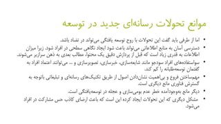 ‫جدید‬ ‫ای‬‫رسانه‬ ‫تحوالت‬ ‫موانع‬‫در‬‫توسعه‬
•‫تضاد‬ ‫در‬ ‫تواند‬‫می‬ ‫یافتگی‬ ‫توسعه‬ ‫روح‬ ‫با‬ ‫تحوالت‬ ‫این‬ ‫گفت‬ ‫باید‬ ‫طرفی‬ ‫از‬ ‫اما‬‫باشد‬.
•‫دسترسی‬‫شود‬ ‫باعث‬ ‫تواند‬‫می‬ ‫اطالعاتی‬ ‫منابع‬ ‫به‬ ‫آسان‬‫نگاهی‬ ‫ایجاد‬‫افراد‬ ‫در‬ ‫سطحی‬‫شود‬.‫زیرا‬‫میزان‬
‫می‬ ‫سرازیر‬ ‫ذهن‬ ‫به‬ ‫بعدی‬ ‫مطالب‬ ،‫محتوا‬ ‫یک‬ ‫دقیق‬ ‫پردازش‬ ‫از‬ ‫قبل‬ ‫که‬ ‫است‬ ‫زیاد‬ ‫قدری‬ ‫به‬ ‫اطالعات‬‫شوند‬.
•‫های‬‫سواستفاده‬‫سودجو‬ ‫افراد‬‫مانند‬‫و‬ ‫تصویرسازی‬ ،‫خبرسازی‬ ،‫سازی‬‫شایعه‬...‫توانند‬‫می‬‫اف‬ ‫اعتماد‬‫به‬ ‫راد‬
‫کم‬ ‫را‬ ‫طلبانه‬‫توسعه‬ ‫گفتمان‬‫کند‬.
•‫ساختن‬‫مهم‬‫دادن‬‫نشان‬ ‫اهمیت‬‫بی‬ ‫و‬ ‫فروع‬‫طریق‬ ‫از‬ ‫اصول‬‫بات‬ ‫تبلیغاتی‬ ‫و‬ ‫ای‬‫رسانه‬ ‫های‬‫تکنیک‬‫به‬ ‫وجه‬
‫گسترش‬‫است‬ ‫دیگری‬ ‫مانع‬ ‫فناوری‬.
•‫دیگر‬‫مانع‬‫وجودآمده‬‫به‬‫یافتگی‬‫توسعه‬ ‫در‬ ‫عجله‬ ‫و‬ ‫سازی‬‫بومی‬ ‫عدم‬ ‫خطر‬‫است‬.
•‫اف‬ ‫در‬ ‫مشارکت‬ ‫حس‬ ‫کاذب‬ ‫ارضای‬ ‫باعث‬ ‫که‬ ‫است‬ ‫این‬ ‫کرده‬ ‫ایجاد‬ ‫تحوالت‬ ‫این‬ ‫که‬ ‫دیگری‬ ‫مشکل‬‫راد‬
‫شود‬‫می‬.
 