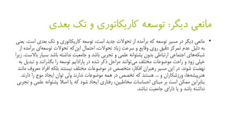 ‫دیگر‬ ‫مانعی‬:‫بعد‬ ‫تک‬ ‫و‬ ‫کاریکاتوری‬ ‫توسعه‬‫ی‬
•‫بعد‬ ‫تک‬ ‫و‬ ‫کاریکاتوری‬ ‫توسعه‬ ،‫است‬ ‫جدید‬ ‫تحوالت‬ ‫از‬ ‫برآمده‬ ‫که‬ ‫توسعه‬ ‫مسیر‬ ‫در‬ ‫دیگر‬ ‫مانعی‬‫است‬ ‫ی‬.‫یعنی‬
‫ب‬ ‫ای‬‫توسعه‬ ‫تحوالت‬ ‫که‬‫این‬ ‫احتمال‬ ،‫تحوالت‬ ‫زیاد‬ ‫سرعت‬ ‫و‬ ‫وقایع‬ ‫روی‬ ‫دقیق‬ ‫تمرکز‬ ‫عدم‬ ‫دلیل‬ ‫به‬‫از‬ ‫رآمده‬
‫ب‬ ‫باشد‬ ‫نداشته‬ ‫جامعیت‬ ‫و‬ ‫باشد‬ ‫تجربی‬ ‫و‬ ‫علمی‬ ‫پشتوانه‬ ‫بدون‬ ‫ارتباطی‬ ‫اجتماعی‬ ‫های‬‫شبکه‬‫باالست‬ ‫سیار‬.‫زیرا‬
‫ت‬ ‫و‬ ‫بگذرانند‬ ‫را‬ ‫توسعه‬ ‫پارادایم‬ ‫در‬ ‫شده‬ ‫ذکر‬ ‫مراحل‬ ‫توانند‬‫می‬ ‫مختلف‬ ‫موضوعات‬ ‫راحت‬ ‫و‬ ‫زود‬ ‫خیلی‬‫به‬ ‫بدیل‬
‫شوند‬ ‫نهضت‬.‫افراد‬ ‫بلکه‬ ‫نیستند‬ ‫مختلف‬ ‫موضوعات‬ ‫در‬ ‫متخصص‬ ،‫افکار‬ ‫رهبران‬ ‫مسیر‬ ‫این‬ ‫در‬‫مانند‬ ‫معروف‬
‫و‬ ‫ورزشکاران‬ ،‫ها‬‫هنرپیشه‬...‫دار‬ ‫را‬ ‫موج‬ ‫ایجاد‬ ‫توان‬ ‫ولی‬ ‫ندارند‬ ‫موضوعات‬ ‫همه‬ ‫در‬ ‫تخصص‬ ‫که‬ ‫هستند‬‫ند‬.
‫پشتوان‬ ‫اصال‬ ‫یا‬ ‫که‬ ‫شود‬ ‫ایجاد‬ ‫رفتاری‬ ،‫مخاطبین‬ ‫احساسات‬ ‫مبنای‬ ‫بر‬ ‫است‬ ‫ممکن‬ ‫بنابراین‬‫تجربی‬ ‫و‬ ‫علمی‬ ‫ه‬
‫نباشد‬ ‫جامعیت‬ ‫دارای‬ ‫یا‬ ‫و‬ ‫باشد‬ ‫نداشته‬.
 