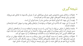 ‫گیری‬‫نتیجه‬
•‫جریان‬ ‫از‬ ‫خبر‬ ‫المللی‬‫بین‬ ‫جریان‬ ‫تغییر‬ ‫خصوص‬‫به‬ ‫نوین‬ ‫ای‬‫رسانه‬ ‫تحوالت‬‫به‬ ‫سویه‬‫یک‬‫تعام‬‫تواند‬‫می‬ ‫هم‬ ‫لی‬
‫هم‬ ‫و‬ ‫باشد‬ ‫سوم‬ ‫جهان‬ ‫کشورهای‬ ‫توسعه‬ ‫برای‬ ‫تهدیدی‬‫فرصت‬.
•‫تهدید‬‫آن‬ ‫اجرای‬ ‫عدم‬ ‫از‬ ‫بدتر‬ ‫سیاستی‬ ‫هر‬ ‫اشتباه‬ ‫اجرای‬ ‫که‬ ‫جهت‬ ‫این‬ ‫از‬‫است‬.
•‫فرصت‬‫کننده‬ ‫تسهیل‬ ‫و‬ ‫بوده‬ ‫واقعی‬ ‫نیازهای‬ ‫از‬ ‫برخواسته‬ ‫تحوالت‬ ‫این‬ ‫باالخره‬ ‫که‬ ‫جهت‬ ‫این‬ ‫از‬‫و‬ ‫فرایندها‬
‫عملیات‬‫هستند‬.
•‫جامعه‬‫های‬‫شبکه‬ ‫از‬ ‫درست‬ ‫استفاده‬ ‫و‬ ‫توسعه‬ ‫درست‬ ‫راه‬ ‫کردن‬ ‫پیدا‬ ‫با‬ ‫تواند‬‫می‬ ‫طرفی‬ ‫از‬ ‫ای‬‫شبکه‬‫ارتباطی‬
‫ع‬ ‫باعث‬ ‫هم‬ ‫فرایند‬ ‫این‬ ‫در‬ ‫اشتباه‬ ‫با‬ ‫تواند‬‫می‬ ‫هم‬ ‫طرفی‬ ‫از‬ ‫و‬ ‫بپیماید‬ ‫راحتی‬ ‫به‬ ‫را‬ ‫توسعه‬ ‫مسیر‬،‫شود‬ ‫ثبات‬ ‫دم‬
‫کند‬ ‫کم‬ ‫عموم‬ ‫نزد‬ ‫را‬ ‫طلبانه‬‫توسعه‬ ‫اقدامات‬ ‫به‬ ‫نسبت‬ ‫اعتمادها‬ ‫هم‬ ‫و‬ ‫کند‬ ‫آفرینی‬ ‫اختالف‬ ‫هم‬.
•‫تحوالت‬‫ح‬ ‫در‬ ‫جهانی‬ ‫خانواده‬ ‫یک‬ ‫سمت‬ ‫به‬ ‫و‬ ‫اند‬‫برده‬ ‫پیش‬ ‫شدن‬ ‫کوچک‬ ‫سمت‬ ‫به‬ ‫را‬ ‫جامعه‬ ،‫ای‬‫رسانه‬‫رکت‬
‫هستیم‬.‫مثبت‬ ‫تاثیر‬ ‫یکدیگر‬ ‫روی‬ ‫بر‬ ‫توانند‬‫می‬ ‫مختلف‬ ‫های‬‫بخش‬ ‫خانواده‬ ‫یک‬ ‫در‬ ‫که‬ ‫طور‬‫همان‬‫منفی‬ ‫یا‬
‫ش‬ ‫حاصل‬ ‫تغییرات‬ ‫این‬ ‫از‬ ‫تواند‬‫می‬ ،‫توسعه‬ ‫برای‬ ‫منفی‬ ‫یا‬ ‫مثبت‬ ‫اتفاق‬ ‫دو‬ ‫هر‬ ‫هم‬ ‫جا‬‫این‬ ،‫بگذارند‬‫ود‬.
 