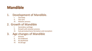 Mandible
1. Development of Mandible.
I. The body
II. The rami
III. Alveolar process
2. Growth of Mandible
I. Secondary cartilage
II. Growth with alveolar process
III. Sub-periosteal bone formation and resorption
3. Age changes of Mandible
I. At birth
II. At childhood
III. At adulthood
IV. At old age
 