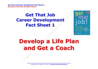 Get That Job Career Development Fact Sheet 1
Develop a Life Plan and Get a Coach




             Get That Job
          Career Development
              Fact Sheet 1


             Develop a Life Plan
              and Get a Coach

                       Written by Malcolm Hornby Chartered FCIPD MCMI career coach and author of Get That Job,
                              Published Pearson ISBN 0-273-70212-2 © Malcolm Hornby www.hornby.org
 