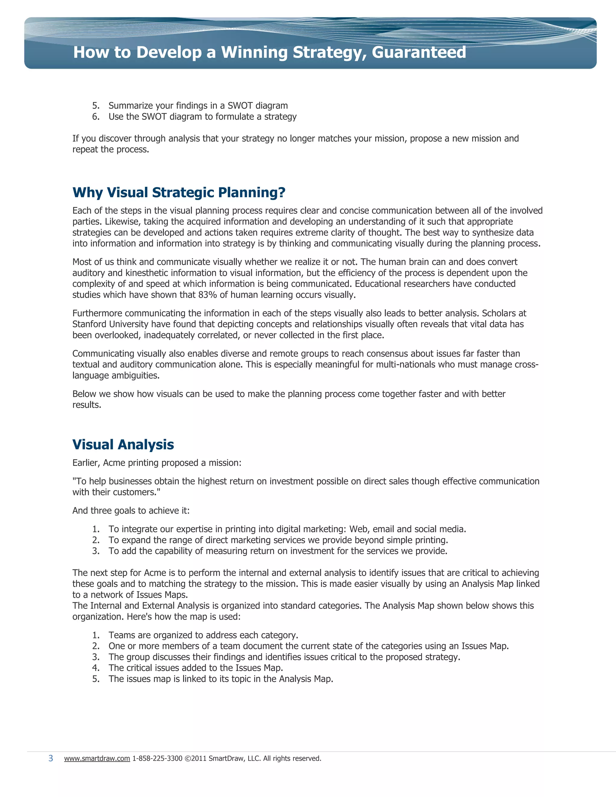 How to Develop a Winning Strategy, Guaranteed


            5. Summarize your findings in a SWOT diagram
            6. Use the SWOT diagram to formulate a strategy

      If you discover through analysis that your strategy no longer matches your mission, propose a new mission and
      repeat the process.



      Why Visual Strategic Planning?
      Each of the steps in the visual planning process requires clear and concise communication between all of the involved
      parties. Likewise, taking the acquired information and developing an understanding of it such that appropriate
      strategies can be developed and actions taken requires extreme clarity of thought. The best way to synthesize data
      into information and information into strategy is by thinking and communicating visually during the planning process.

      Most of us think and communicate visually whether we realize it or not. The human brain can and does convert
      auditory and kinesthetic information to visual information, but the efficiency of the process is dependent upon the
      complexity of and speed at which information is being communicated. Educational researchers have conducted
      studies which have shown that 83% of human learning occurs visually.

      Furthermore communicating the information in each of the steps visually also leads to better analysis. Scholars at
      Stanford University have found that depicting concepts and relationships visually often reveals that vital data has
      been overlooked, inadequately correlated, or never collected in the first place.

      Communicating visually also enables diverse and remote groups to reach consensus about issues far faster than
      textual and auditory communication alone. This is especially meaningful for multi-nationals who must manage cross-
      language ambiguities.

      Below we show how visuals can be used to make the planning process come together faster and with better
      results.



      Visual Analysis
      Earlier, Acme printing proposed a mission:

      "To help businesses obtain the highest return on investment possible on direct sales though effective communication
      with their customers."

      And three goals to achieve it:

            1. To integrate our expertise in printing into digital marketing: Web, email and social media.
            2. To expand the range of direct marketing services we provide beyond simple printing.
            3. To add the capability of measuring return on investment for the services we provide.

      The next step for Acme is to perform the internal and external analysis to identify issues that are critical to achieving
      these goals and to matching the strategy to the mission. This is made easier visually by using an Analysis Map linked
      to a network of Issues Maps.
      The Internal and External Analysis is organized into standard categories. The Analysis Map shown below shows this
      organization. Here's how the map is used:

            1.   Teams are organized to address each category.
            2.   One or more members of a team document the current state of the categories using an Issues Map.
            3.   The group discusses their findings and identifies issues critical to the proposed strategy.
            4.   The critical issues added to the Issues Map.
            5.   The issues map is linked to its topic in the Analysis Map.




3   www.smartdraw.com 1-858-225-3300 ©2011 SmartDraw, LLC. All rights reserved.
 